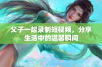 父子一起录制短视频，分享生活中的温馨瞬间