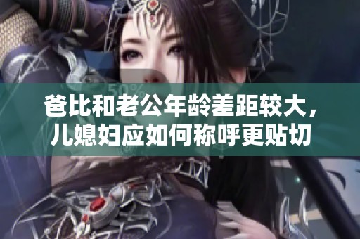 爸比和老公年龄差距较大，儿媳妇应如何称呼更贴切