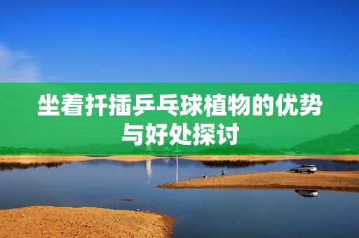 坐着扦插乒乓球植物的优势与好处探讨