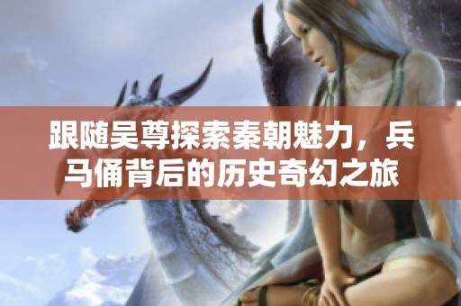 跟随吴尊探索秦朝魅力，兵马俑背后的历史奇幻之旅