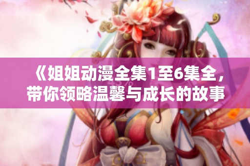 《姐姐动漫全集1至6集全，带你领略温馨与成长的故事》