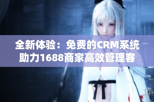 全新体验：免费的CRM系统助力1688商家高效管理客户关系