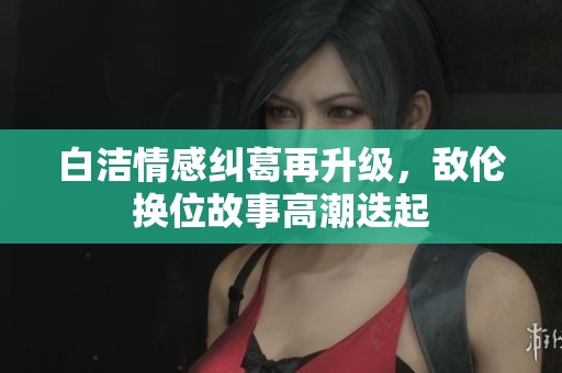 白洁情感纠葛再升级，敌伦换位故事高潮迭起