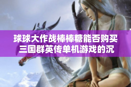 球球大作战棒棒糖能否购买 三国群英传单机游戏的沉默体验揭秘