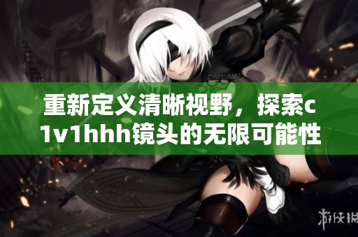 重新定义清晰视野，探索c1v1hhh镜头的无限可能性