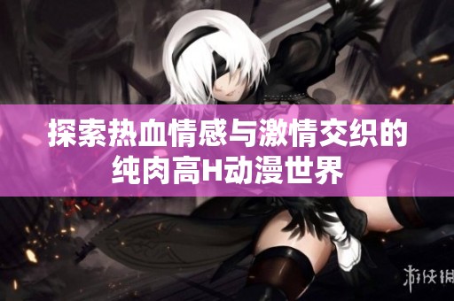探索热血情感与激情交织的纯肉高H动漫世界