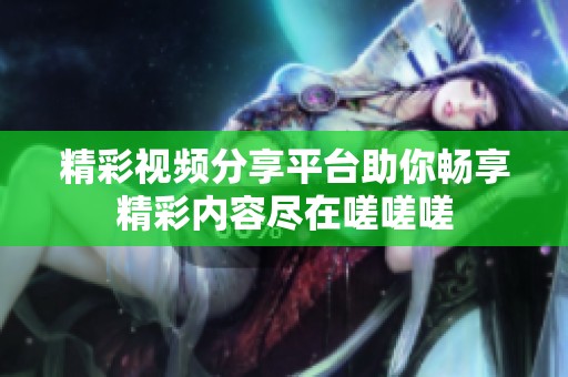 精彩视频分享平台助你畅享精彩内容尽在嗟嗟嗟