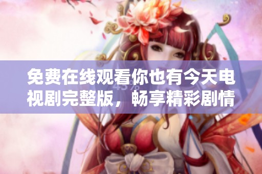免费在线观看你也有今天电视剧完整版，畅享精彩剧情与感人瞬间