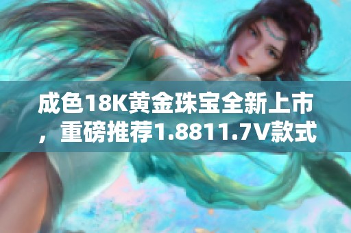 成色18K黄金珠宝全新上市，重磅推荐1.8811.7V款式