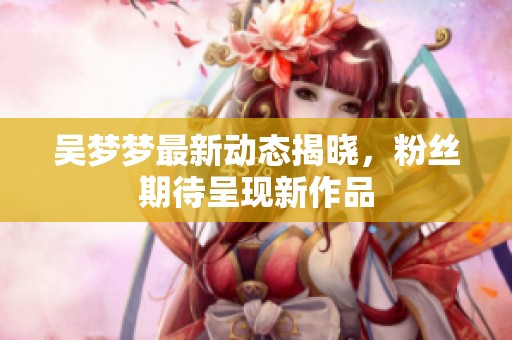 吴梦梦最新动态揭晓，粉丝期待呈现新作品