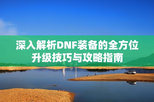 深入解析DNF装备的全方位升级技巧与攻略指南