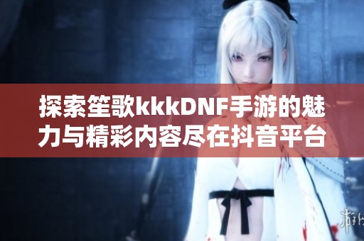 探索笙歌kkkDNF手游的魅力与精彩内容尽在抖音平台