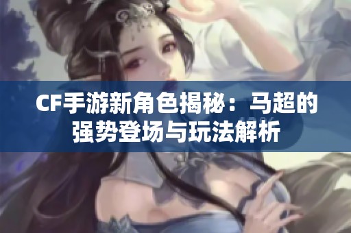 CF手游新角色揭秘：马超的强势登场与玩法解析