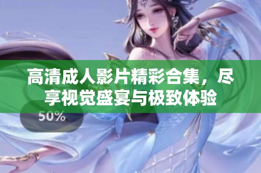 高清成人影片精彩合集，尽享视觉盛宴与极致体验