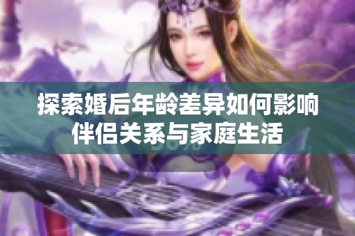 探索婚后年龄差异如何影响伴侣关系与家庭生活