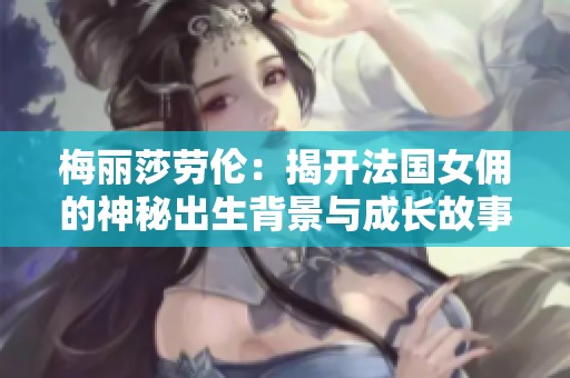 梅丽莎劳伦：揭开法国女佣的神秘出生背景与成长故事