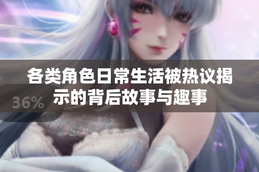 各类角色日常生活被热议揭示的背后故事与趣事