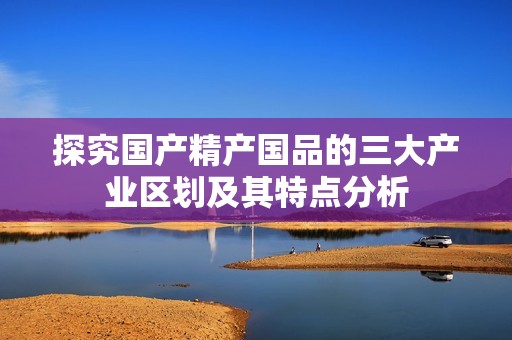 探究国产精产国品的三大产业区划及其特点分析