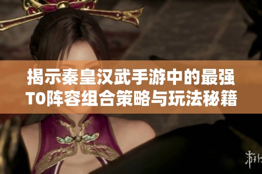 揭示秦皇汉武手游中的最强T0阵容组合策略与玩法秘籍