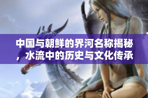 中国与朝鲜的界河名称揭秘，水流中的历史与文化传承