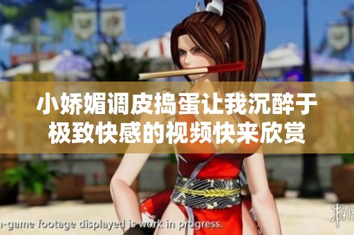 小娇媚调皮捣蛋让我沉醉于极致快感的视频快来欣赏