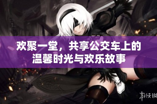 欢聚一堂，共享公交车上的温馨时光与欢乐故事
