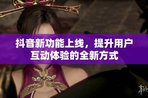 抖音新功能上线，提升用户互动体验的全新方式