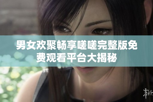 男女欢聚畅享嗟嗟完整版免费观看平台大揭秘