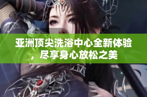 亚洲顶尖洗浴中心全新体验，尽享身心放松之美