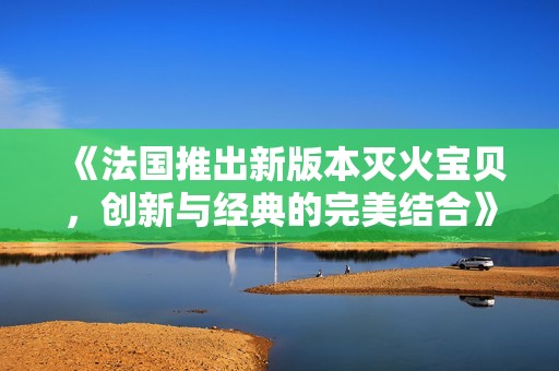 《法国推出新版本灭火宝贝，创新与经典的完美结合》