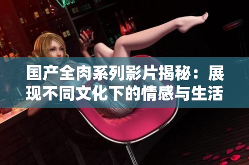国产全肉系列影片揭秘：展现不同文化下的情感与生活
