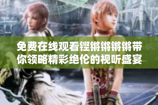 免费在线观看铿锵锵锵锵带你领略精彩绝伦的视听盛宴
