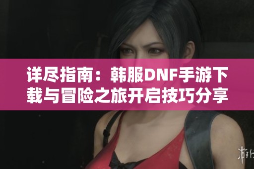 详尽指南：韩服DNF手游下载与冒险之旅开启技巧分享