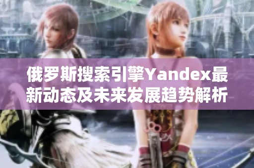 俄罗斯搜索引擎Yandex最新动态及未来发展趋势解析