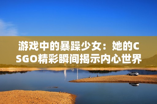 游戏中的暴躁少女：她的CSGO精彩瞬间揭示内心世界