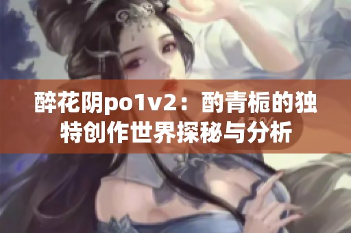 醉花阴po1v2：酌青栀的独特创作世界探秘与分析