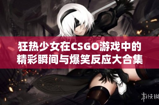 狂热少女在CSGO游戏中的精彩瞬间与爆笑反应大合集