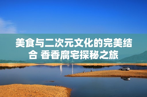 美食与二次元文化的完美结合 香香腐宅探秘之旅