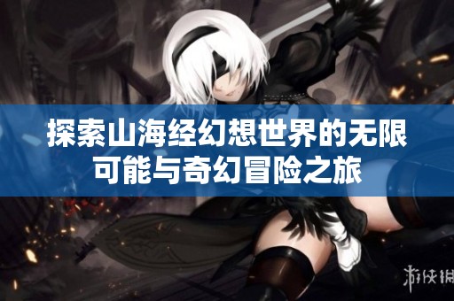 探索山海经幻想世界的无限可能与奇幻冒险之旅