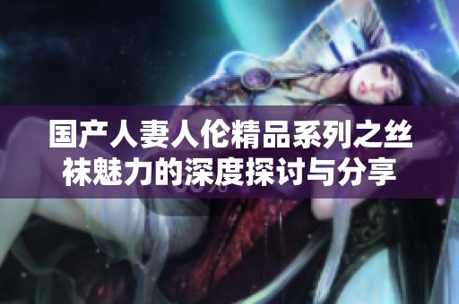 国产人妻人伦精品系列之丝袜魅力的深度探讨与分享