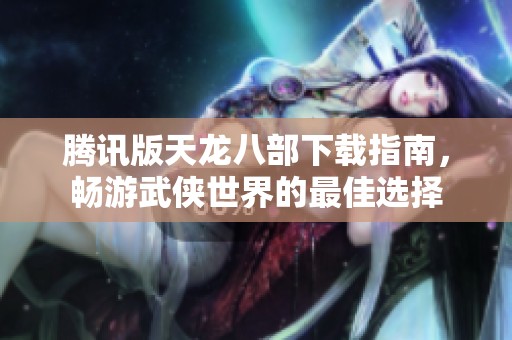 腾讯版天龙八部下载指南，畅游武侠世界的最佳选择