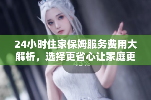 24小时住家保姆服务费用大解析，选择更省心让家庭更安心