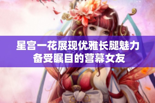 星宫一花展现优雅长腿魅力 备受瞩目的营幕女友