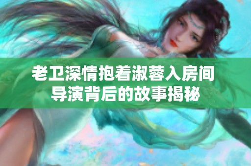 老卫深情抱着淑蓉入房间 导演背后的故事揭秘