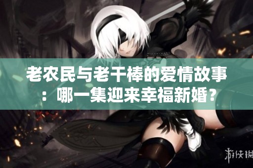 老农民与老干棒的爱情故事：哪一集迎来幸福新婚？