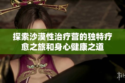 探索沙漠性治疗营的独特疗愈之旅和身心健康之道