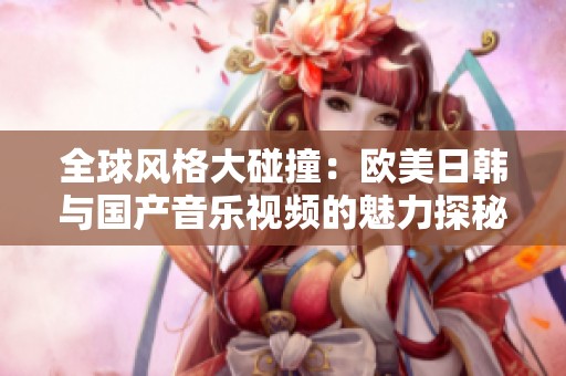 全球风格大碰撞：欧美日韩与国产音乐视频的魅力探秘