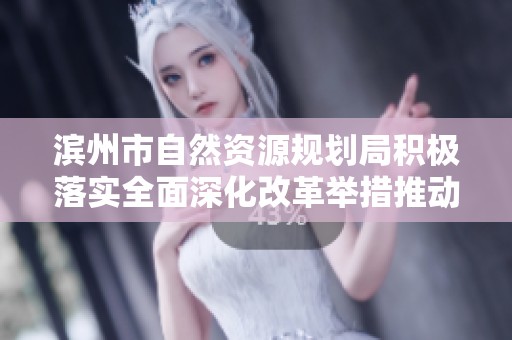 滨州市自然资源规划局积极落实全面深化改革举措推动工作再上新台阶