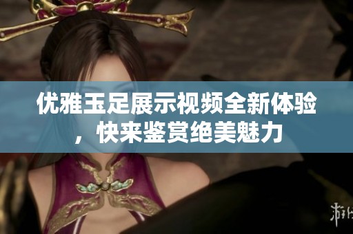 优雅玉足展示视频全新体验，快来鉴赏绝美魅力