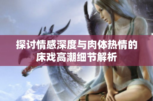 探讨情感深度与肉体热情的床戏高潮细节解析
